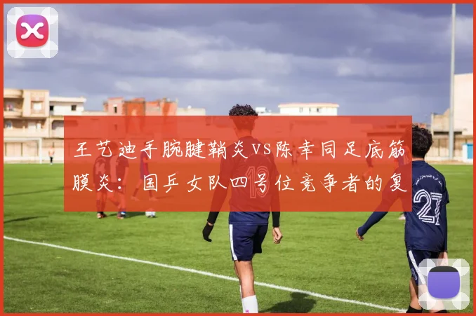 王艺迪手腕腱鞘炎vs陈幸同足底筋膜炎:国乒女队四号位竞争者的复健困境