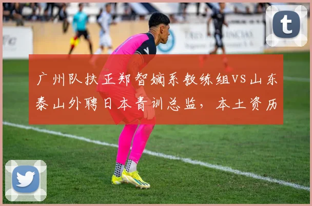 广州队扶正郑智嫡系教练组vs山东泰山外聘日本青训总监，本土资历与海外体系治队理念分化