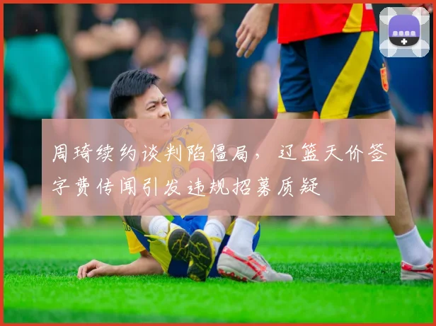 周琦续约谈判陷僵局,辽篮天价签字费传闻引发违规招募质疑