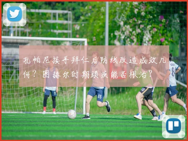 孔帕尼接手拜仁后防线改造成效几何?图赫尔时期顽疾能否根治?