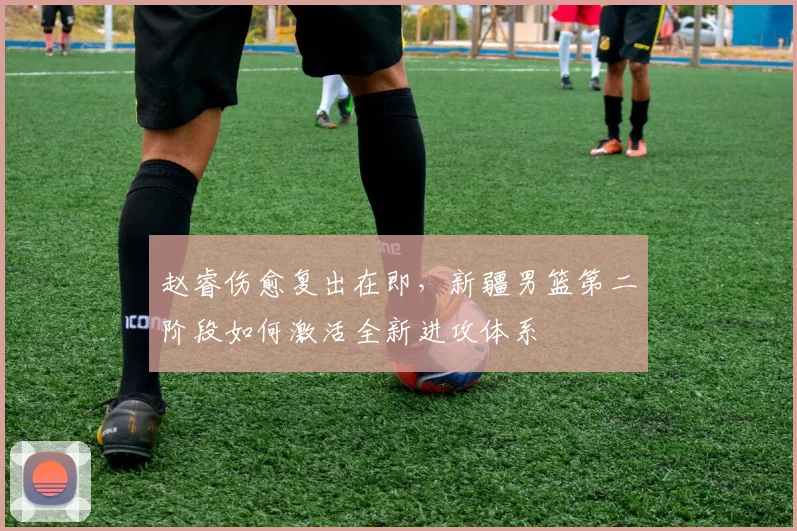 赵睿伤愈复出在即，新疆男篮第二阶段如何激活全新进攻体系