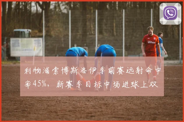 利物浦索博斯洛伊季前赛远射命中率45%,新赛季目标中场进球上双